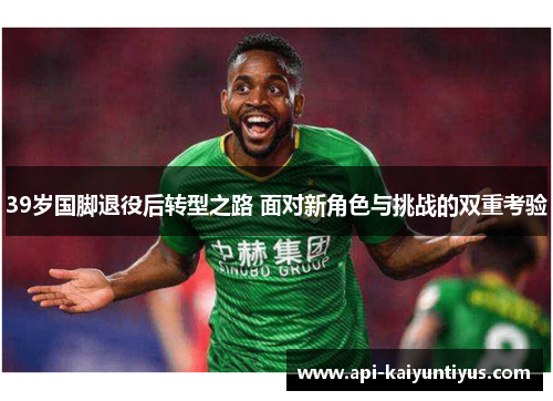 39岁国脚退役后转型之路 面对新角色与挑战的双重考验