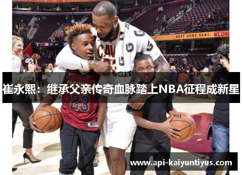 崔永熙：继承父亲传奇血脉踏上NBA征程成新星