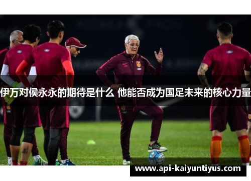 伊万对侯永永的期待是什么 他能否成为国足未来的核心力量