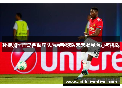 孙捷加盟青岛西海岸队后展望球队未来发展潜力与挑战