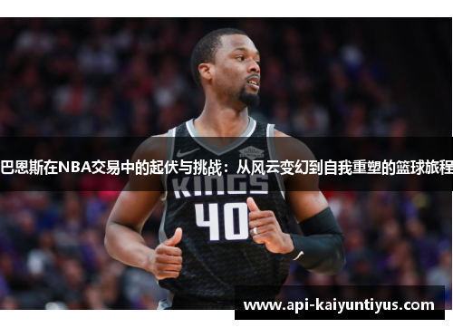 巴恩斯在NBA交易中的起伏与挑战：从风云变幻到自我重塑的篮球旅程