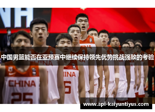 中国男篮能否在亚预赛中继续保持领先优势挑战强敌的考验