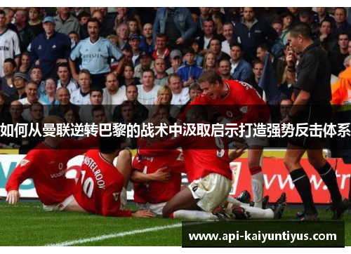 如何从曼联逆转巴黎的战术中汲取启示打造强势反击体系