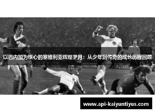 以巴内加为核心的塞维利亚辉煌岁月：从少年到传奇的成长历程回顾