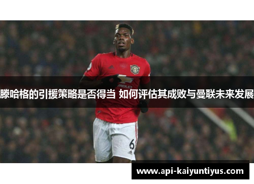 滕哈格的引援策略是否得当 如何评估其成败与曼联未来发展