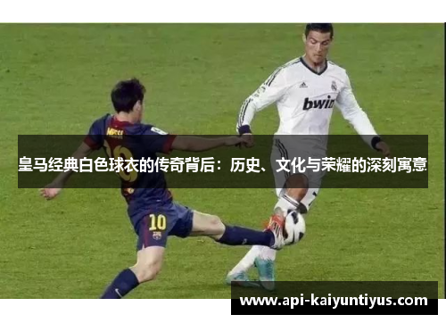 皇马经典白色球衣的传奇背后：历史、文化与荣耀的深刻寓意