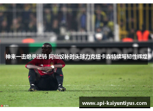 神来一击绝杀逆转 阿仙奴补时头球力克纽卡森特续写韧性辉煌