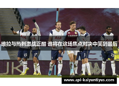 维拉与热刺激战正酣 谁将在这场焦点对决中笑到最后