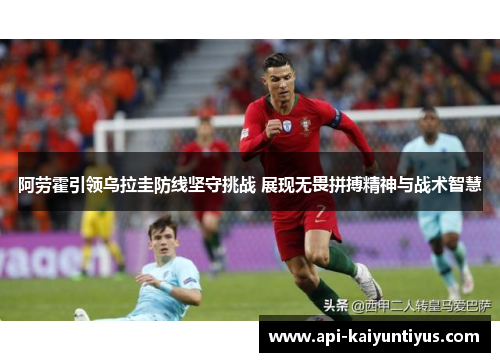 阿劳霍引领乌拉圭防线坚守挑战 展现无畏拼搏精神与战术智慧