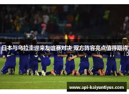 日本与乌拉圭迎来友谊赛对决 双方阵容亮点值得期待