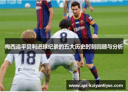 梅西追平贝利进球纪录的五大历史时刻回顾与分析 梅西追平贝利进球纪录的五大历史时刻回顾与分析