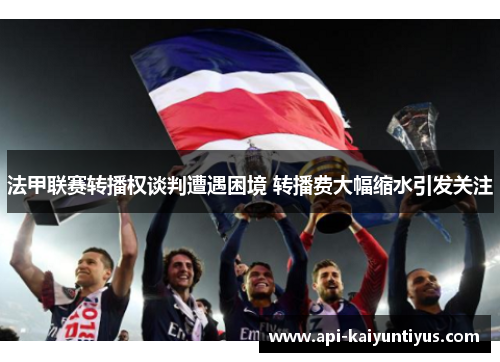 法甲联赛转播权谈判遭遇困境 转播费大幅缩水引发关注