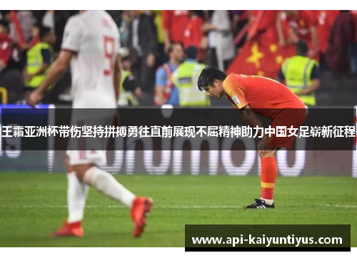 王霜亚洲杯带伤坚持拼搏勇往直前展现不屈精神助力中国女足崭新征程
