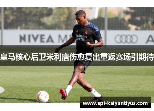 皇马核心后卫米利唐伤愈复出重返赛场引期待